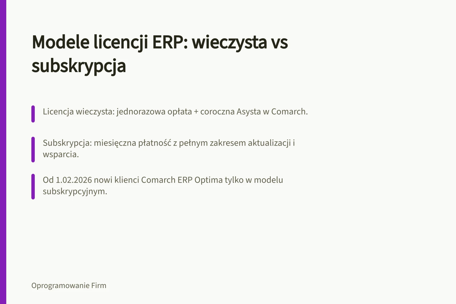 Modele licencji ERP: wieczysta vs subskrypcja: Licencja wieczysta: jednorazowa opłata + coroczna Asysta w Comarch.; Subskrypcja: miesięczna płatność z pełnym zakresem aktualizacji i wsparcia.; Od 1.02.2026 nowi klienci Comarch ERP Optima tylko w modelu subskrypcyjnym.
