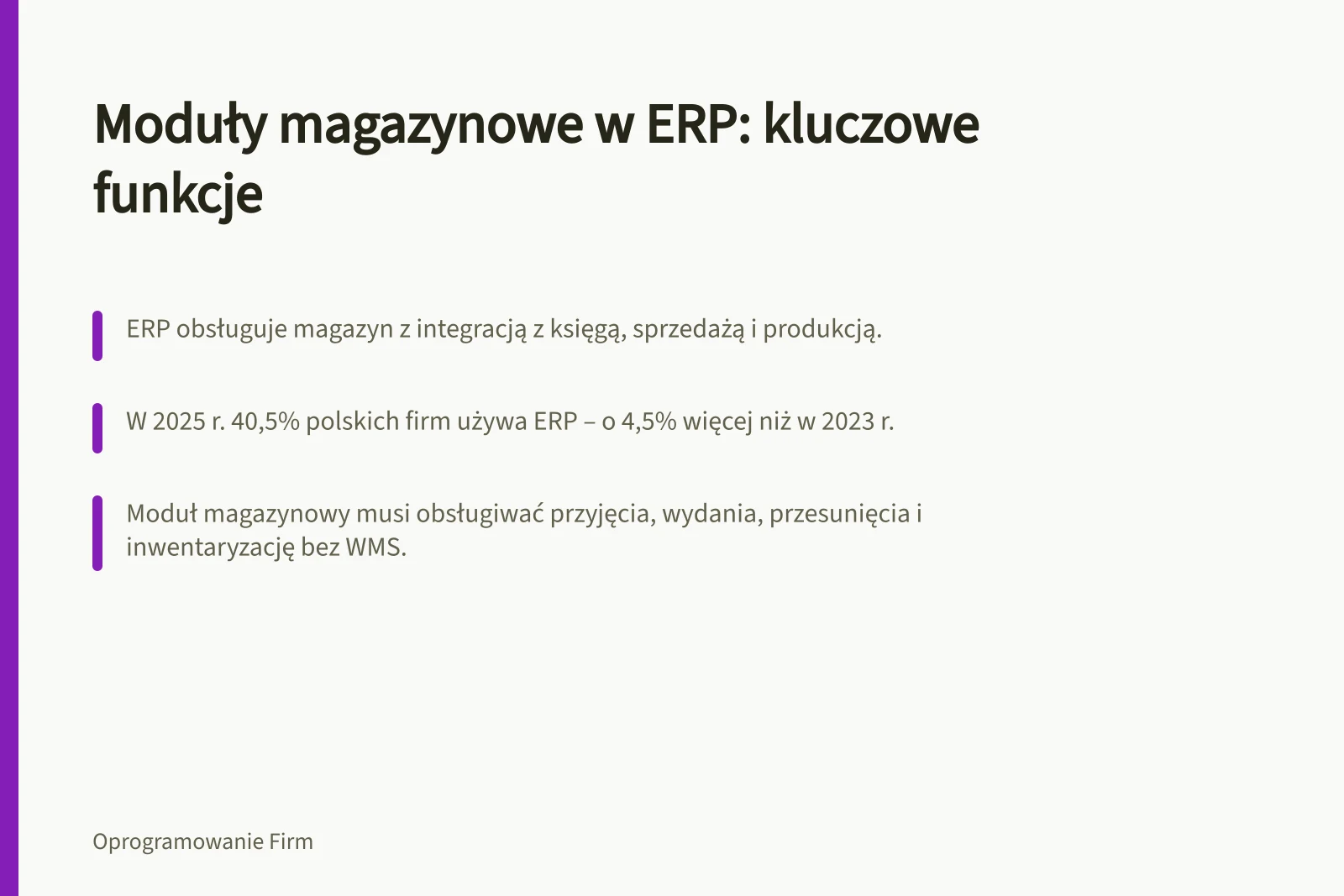 Moduły magazynowe w ERP: kluczowe funkcje: ERP obsługuje magazyn z integracją z księgą, sprzedażą i produkcją.; W 2025 r. 40,5% polskich firm używa ERP – o 4,5% więcej niż w 2023 r.; Moduł magazynowy musi obsługiwać przyjęcia, wydania, przesunięcia i inwentaryzację bez WMS.