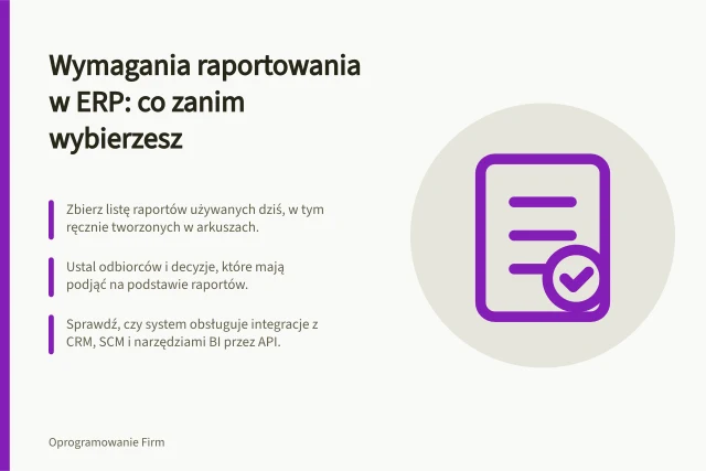 Wymagania raportowania w ERP: co zanim wybierzesz: Zbierz listę raportów używanych dziś, w tym ręcznie tworzonych w arkuszach.; Ustal odbiorców i decyzje, które mają podjąć na podstawie raportów.; Sprawdź, czy system obsługuje integracje z CRM, SCM i narzędziami BI przez API. Raportowanie w ERP: jakie wymagania przygotować przed wyborem